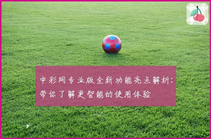 中彩网专业版全新功能亮点解析：带你了解更智能的使用体验