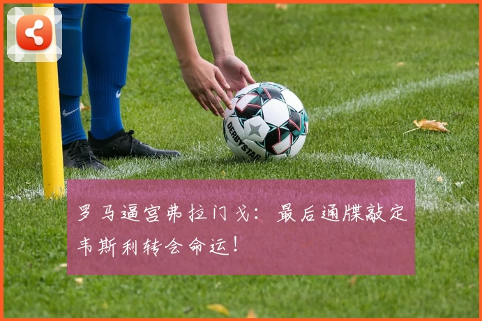 罗马逼宫弗拉门戈:最后通牒敲定韦斯利转会命运!