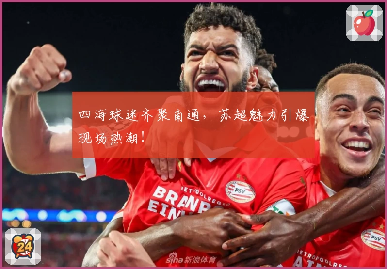 四海球迷齐聚南通，苏超魅力引爆现场热潮！