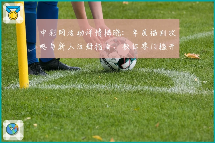 中彩网活动详情揭晓：年度福利攻略与新人注册指南，教你零门槛开启全新体验