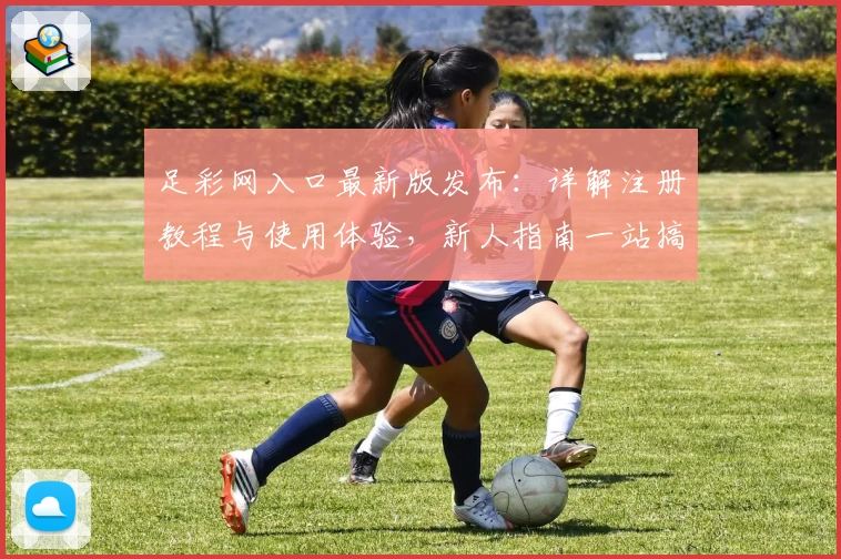 足彩网入口最新版发布：详解注册教程与使用体验，新人指南一站搞定