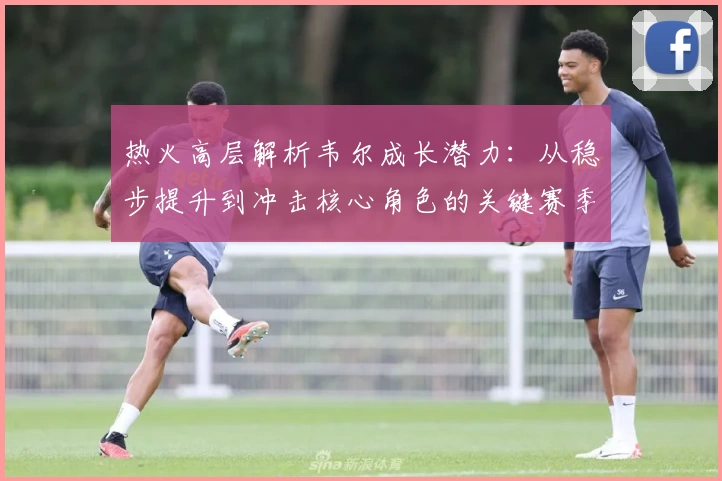 热火高层解析韦尔成长潜力:从稳步提升到冲击核心角色的关键赛季路径