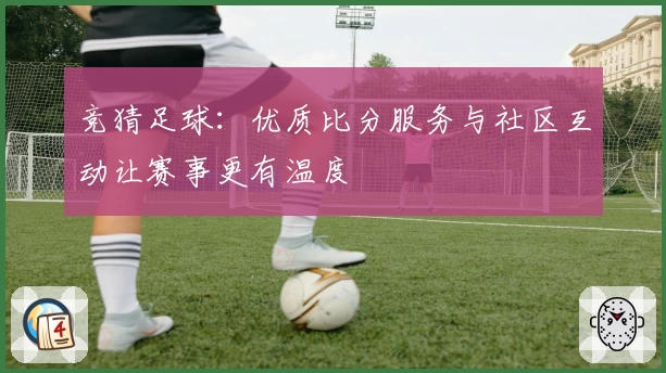 竞猜足球：优质比分服务与社区互动让赛事更有温度