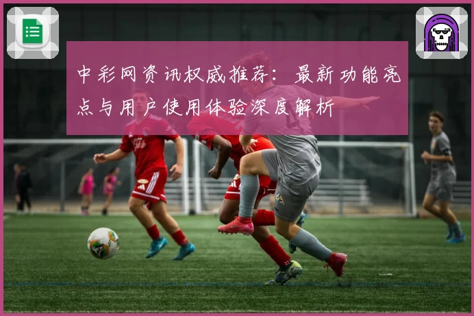 中彩网资讯权威推荐：最新功能亮点与用户使用体验深度解析