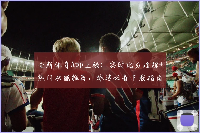 全新体育App上线：实时比分追踪+热门功能推荐，球迷必备下载指南