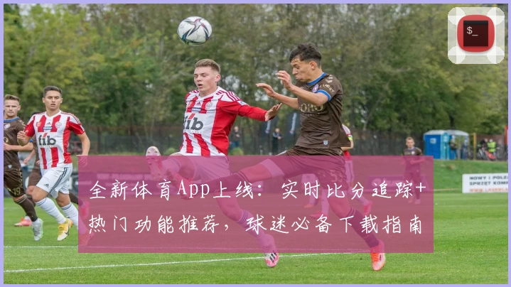 全新体育App上线：实时比分追踪+热门功能推荐，球迷必备下载指南