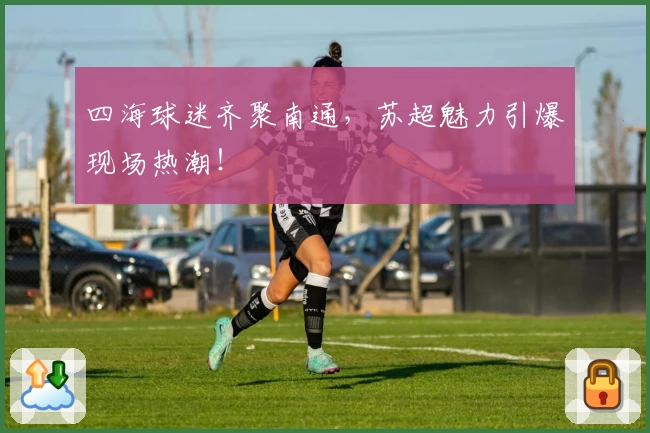 四海球迷齐聚南通,苏超魅力引爆现场热潮!