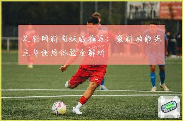 足彩网新闻权威推荐：最新功能亮点与使用体验全解析
