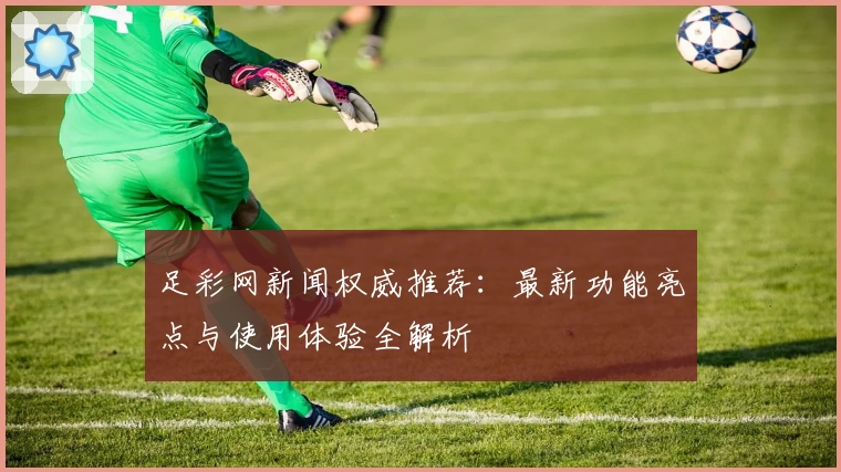 足彩网新闻权威推荐：最新功能亮点与使用体验全解析