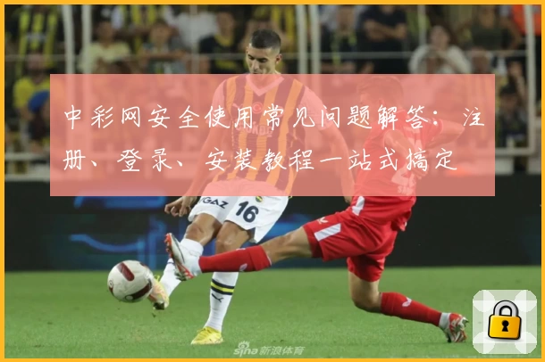 中彩网安全使用常见问题解答：注册、登录、安装教程一站式搞定