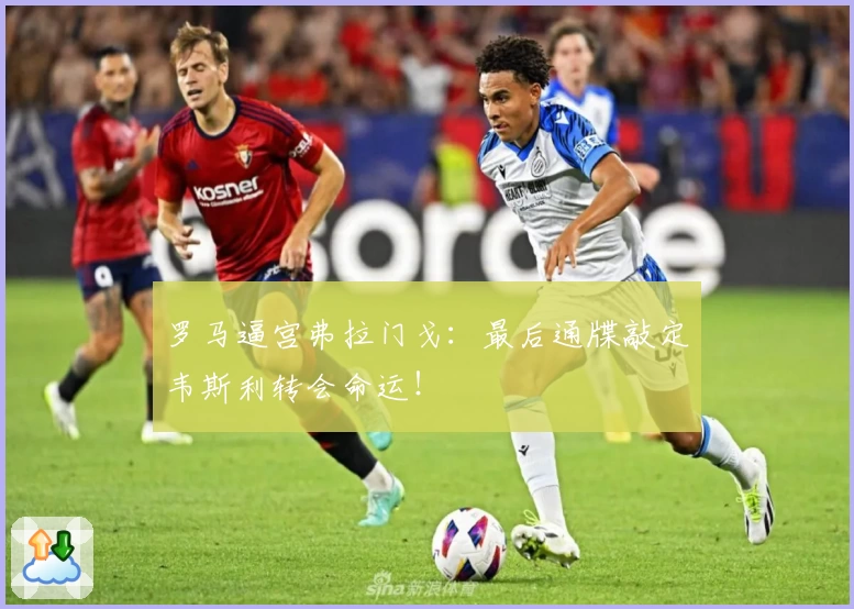 罗马逼宫弗拉门戈:最后通牒敲定韦斯利转会命运!