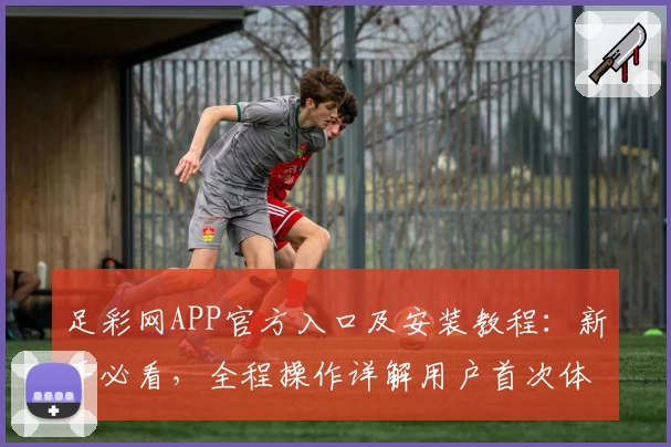 足彩网APP官方入口及安装教程：新手必看，全程操作详解用户首次体验指引