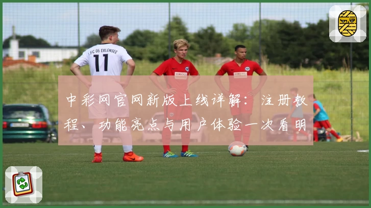 中彩网官网新版上线详解：注册教程、功能亮点与用户体验一次看明白