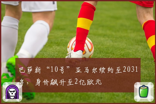巴萨新“10号”亚马尔续约至2031年，身价飙升至2亿欧元
