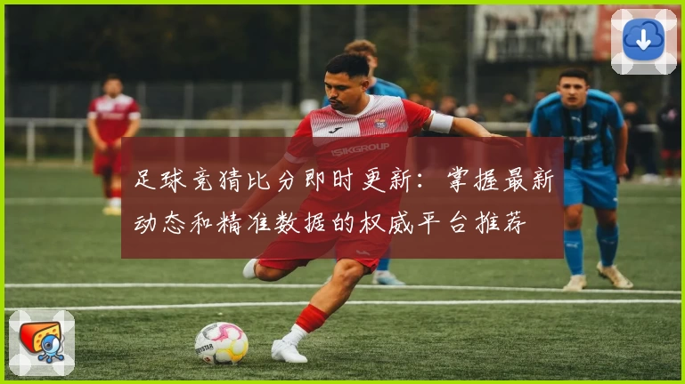 足球竞猜比分即时更新：掌握最新动态和精准数据的权威平台推荐