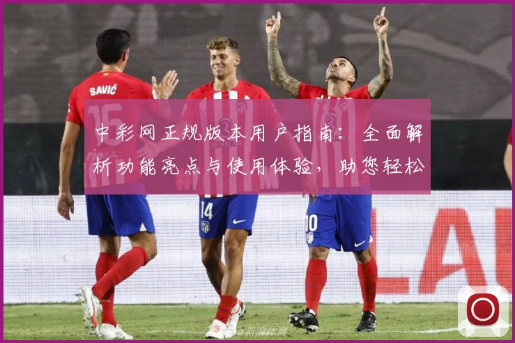 中彩网正规版本用户指南：全面解析功能亮点与使用体验，助您轻松上手